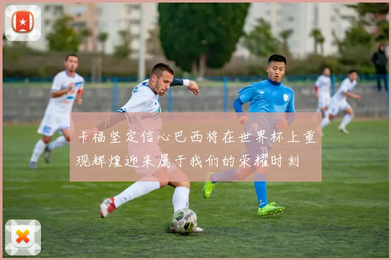 卡福坚定信心巴西将在世界杯上重现辉煌迎来属于我们的荣耀时刻