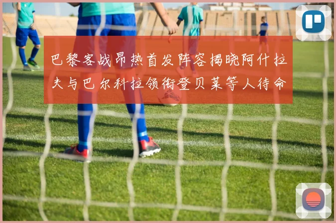 巴黎客战昂热首发阵容揭晓阿什拉夫与巴尔科拉领衔登贝莱等人待命替补