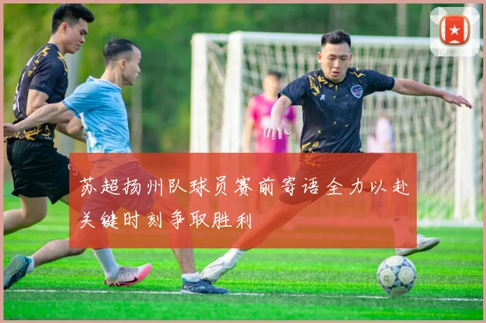 苏超扬州队球员赛前寄语全力以赴关键时刻争取胜利
