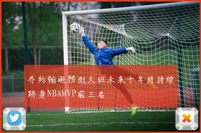 乔约翰逊预测文班未来十年将持续跻身NBAMVP前三名