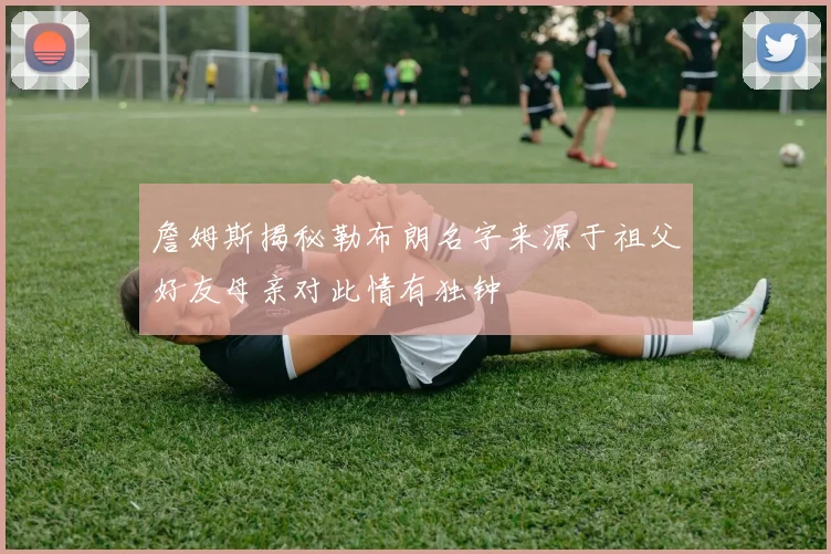 詹姆斯揭秘勒布朗名字来源于祖父好友母亲对此情有独钟