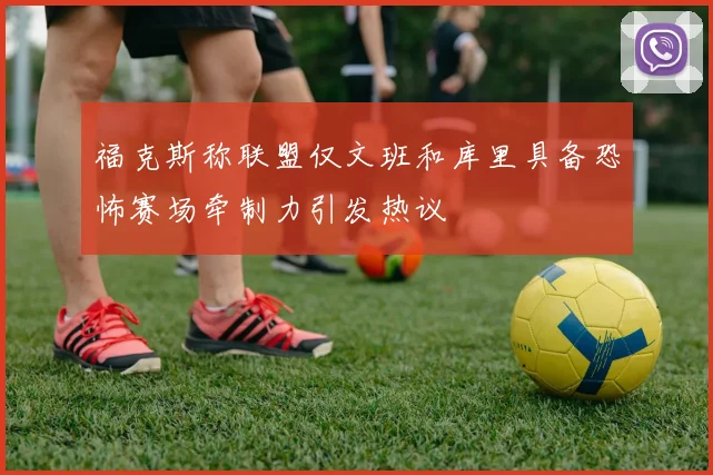 福克斯称联盟仅文班和库里具备恐怖赛场牵制力引发热议