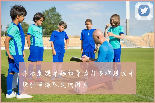 乔治展现卓越领导力与多样进攻手段引领球队走向胜利