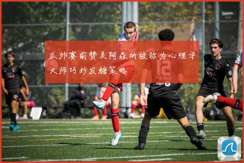 瓜帅赛前赞美阿森纳被称为心理学大师巧妙发糖策略
