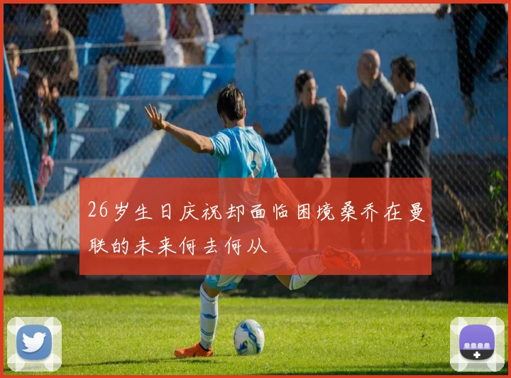 26岁生日庆祝却面临困境桑乔在曼联的未来何去何从