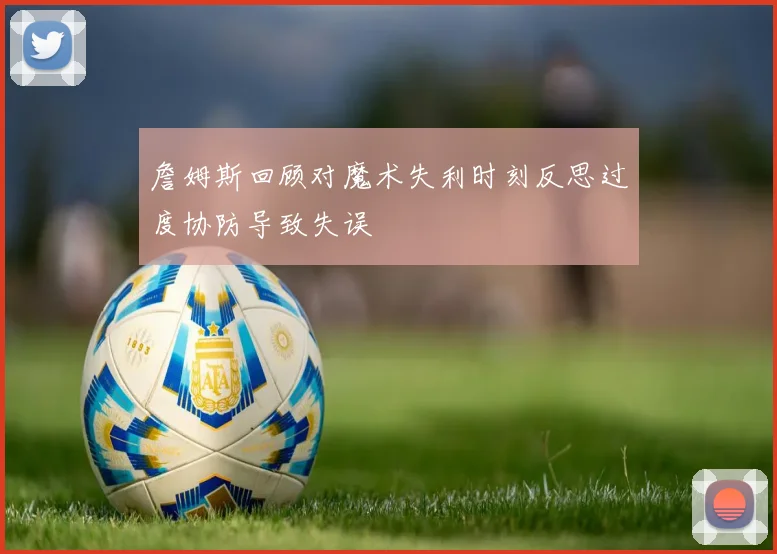 詹姆斯回顾对魔术失利时刻反思过度协防导致失误