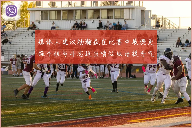 媒体人建议杨瀚森在比赛中展现更强个性与斗志适当喷垃圾话提升气场