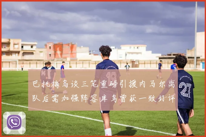 巴托梅乌谈三笔重磅引援内马尔离队后需加强阵容库鸟曾获一致好评