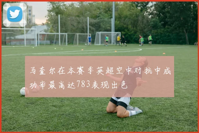 马奎尔在本赛季英超空中对抗中成功率最高达783表现出色