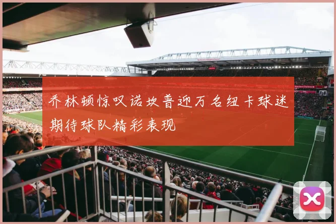 乔林顿惊叹诺坎普迎万名纽卡球迷期待球队精彩表现