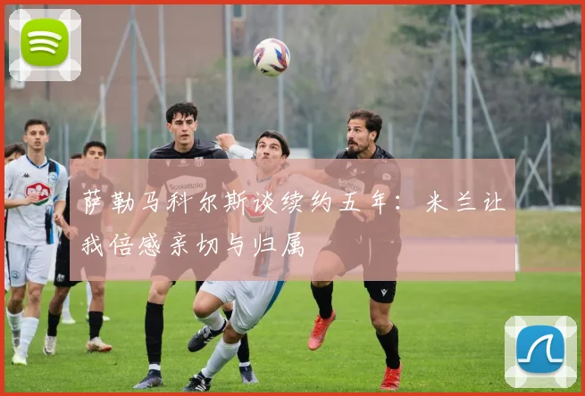 萨勒马科尔斯谈续约五年：米兰让我倍感亲切与归属