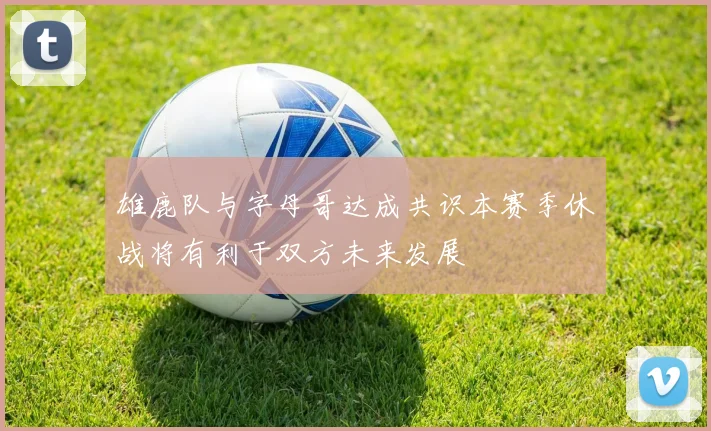 雄鹿队与字母哥达成共识本赛季休战将有利于双方未来发展
