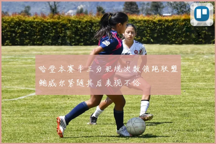 哈登本赛季三分犯规次数领跑联盟鲍威尔紧随其后表现不俗