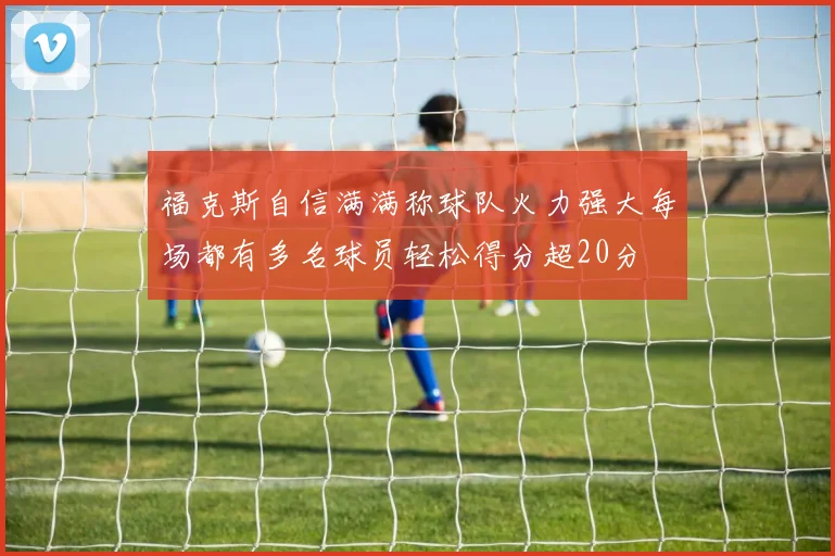 福克斯自信满满称球队火力强大每场都有多名球员轻松得分超20分