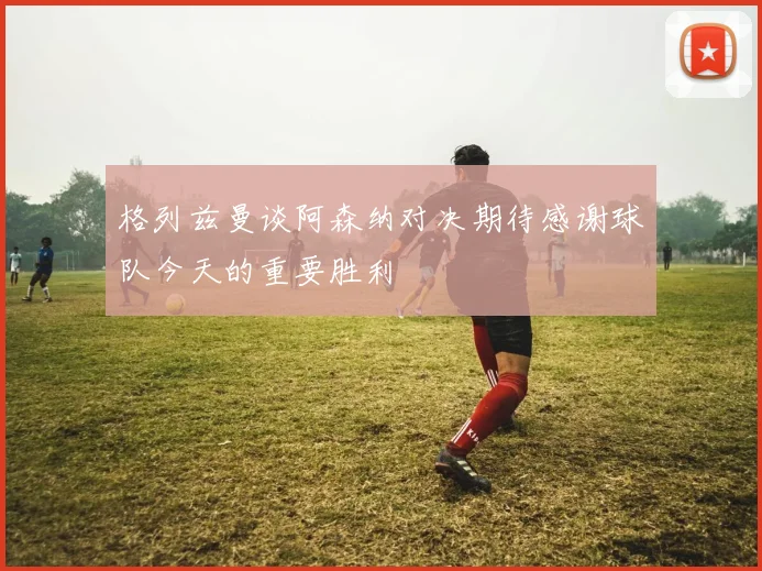 格列兹曼谈阿森纳对决期待感谢球队今天的重要胜利