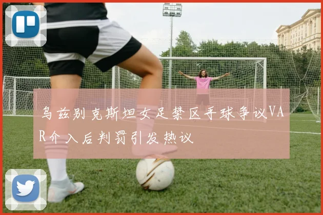 乌兹别克斯坦女足禁区手球争议VAR介入后判罚引发热议