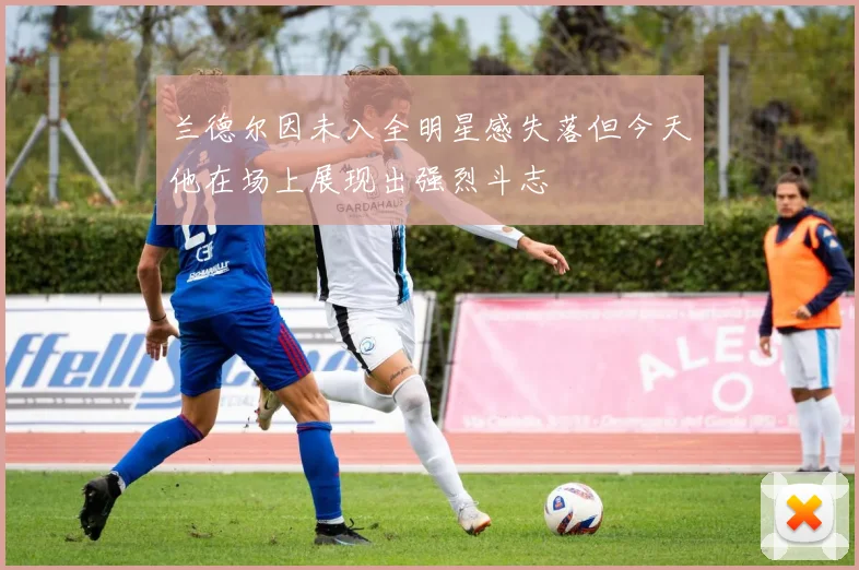 兰德尔因未入全明星感失落但今天他在场上展现出强烈斗志