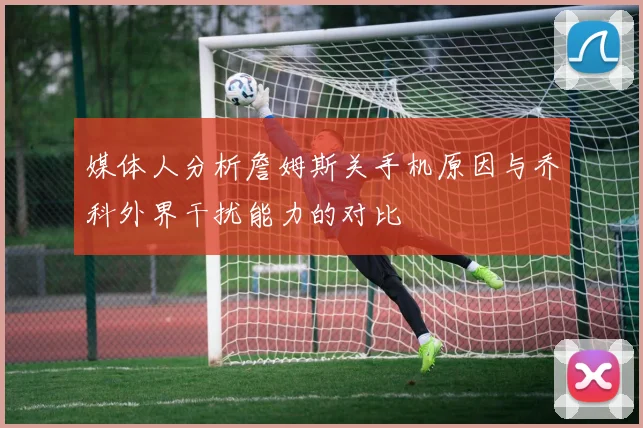 媒体人分析詹姆斯关手机原因与乔科外界干扰能力的对比