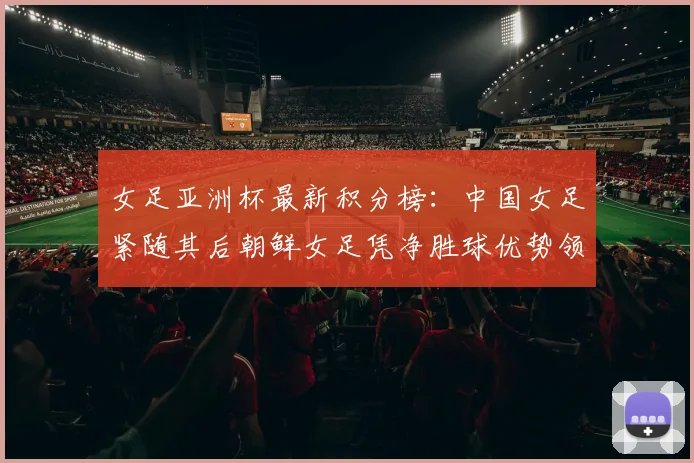 女足亚洲杯最新积分榜：中国女足紧随其后朝鲜女足凭净胜球优势领跑